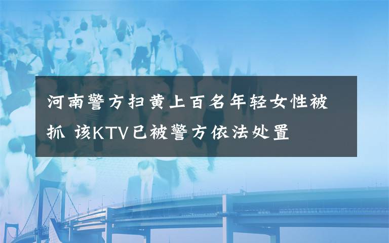 河南警方掃黃上百名年輕女性被抓 該KTV已被警方依法處置