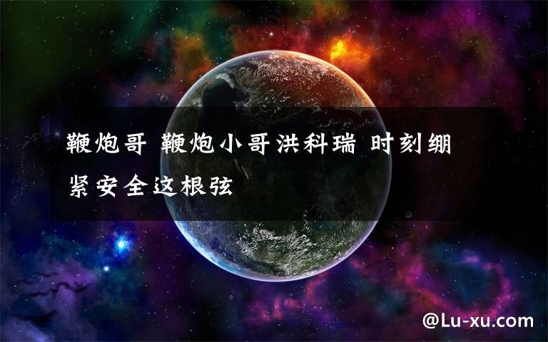 鞭炮哥 鞭炮小哥洪科瑞 時刻繃緊安全這根弦