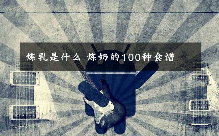 煉乳是什么 煉奶的100種食譜