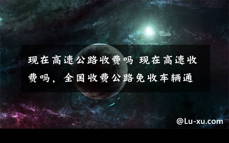 現在高速公路收費嗎 現在高速收費嗎，全國收費公路免收車輛通行費！