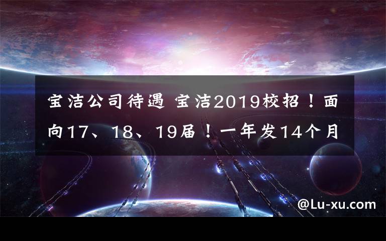 寶潔公司待遇 寶潔2019校招！面向17、18、19屆！一年發(fā)14個(gè)月薪資！