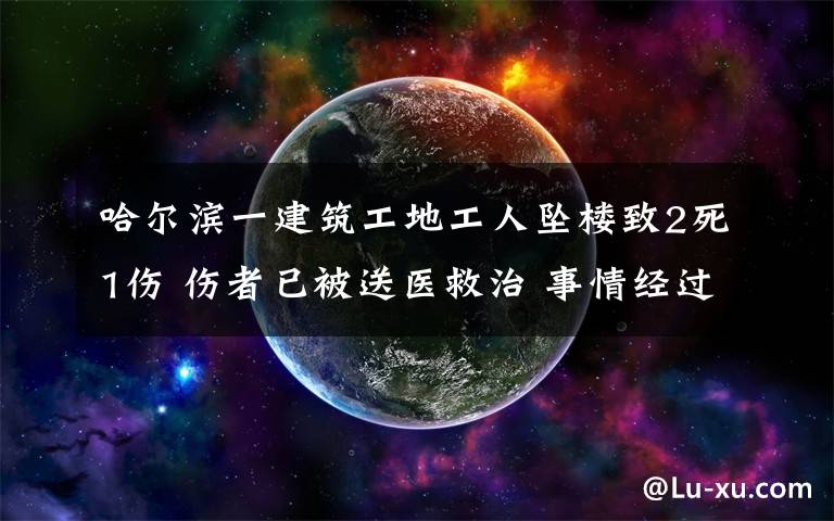 哈爾濱一建筑工地工人墜樓致2死1傷 傷者已被送醫(yī)救治 事情經(jīng)過真相揭秘！