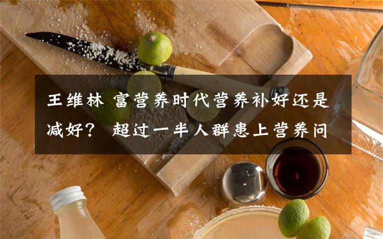 王維林 富營養(yǎng)時(shí)代營養(yǎng)補(bǔ)好還是減好？ 超過一半人群患上營養(yǎng)問題疾病