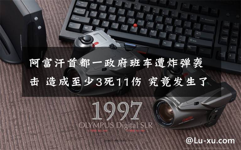 阿富汗首都一政府班車遭炸彈襲擊 造成至少3死11傷 究竟發(fā)生了什么?