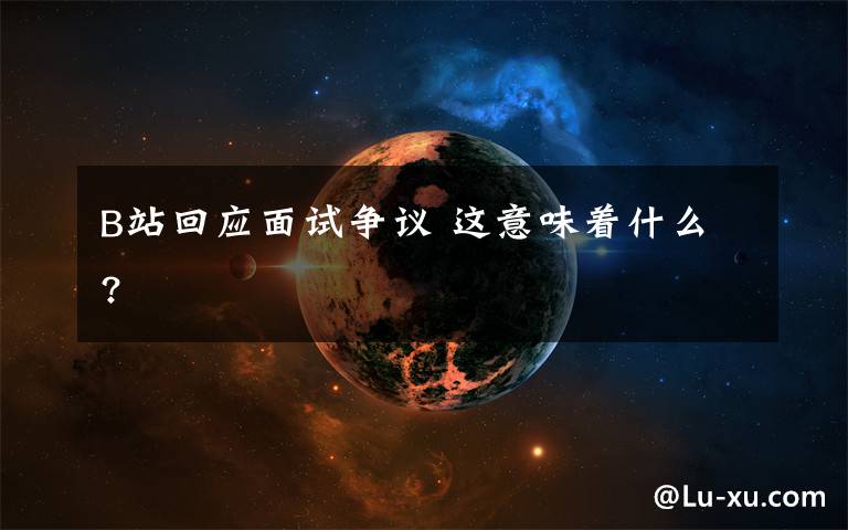 B站回應面試爭議 這意味著什么?