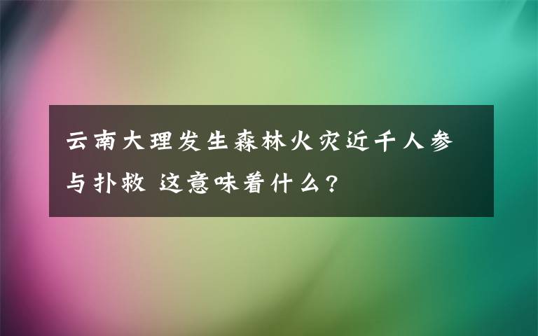 云南大理發(fā)生森林火災(zāi)近千人參與撲救 這意味著什么?