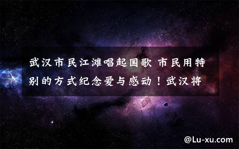 武漢市民江灘唱起國歌 市民用特別的方式紀(jì)念愛與感動！武漢將要“重啟”，一切都會是美好的樣子