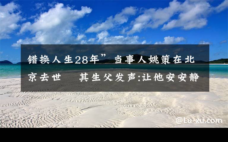 錯(cuò)換人生28年”當(dāng)事人姚策在北京去世? 其生父發(fā)聲:讓他安安靜靜地走吧 事件的真相是什么？