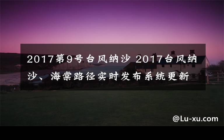 2017第9號臺風(fēng)納沙 2017臺風(fēng)納沙、海棠路徑實時發(fā)布系統(tǒng)更新 雙臺風(fēng)逼近華東地區(qū)