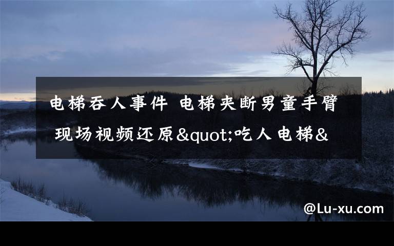 電梯吞人事件 電梯夾斷男童手臂 現(xiàn)場視頻還原"吃人電梯"血腥恐怖一幕!