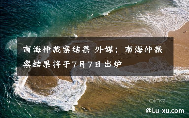 南海仲裁案結(jié)果 外媒：南海仲裁案結(jié)果將于7月7日出爐