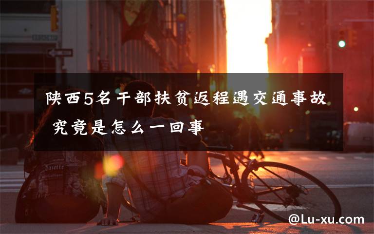 陜西5名干部扶貧返程遇交通事故 究竟是怎么一回事