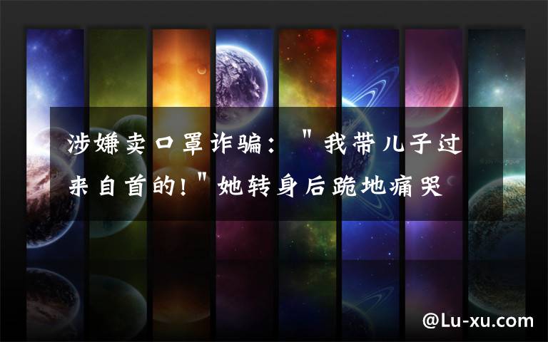 涉嫌賣(mài)口罩詐騙：＂我?guī)鹤舆^(guò)來(lái)自首的!＂她轉(zhuǎn)身后跪地痛哭