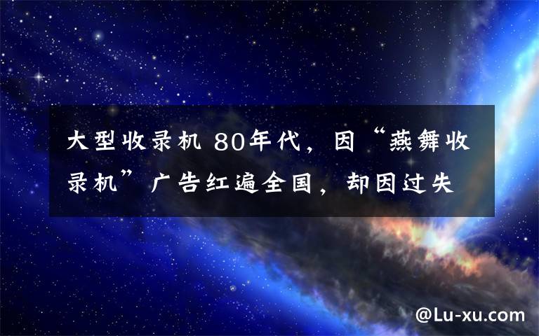 大型收錄機(jī) 80年代，因“燕舞收錄機(jī)”廣告紅遍全國(guó)，卻因過(guò)失殺人入獄4年