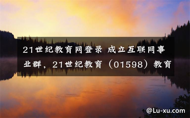 21世紀(jì)教育網(wǎng)登錄 成立互聯(lián)網(wǎng)事業(yè)群，21世紀(jì)教育（01598）教育生態(tài)布局加速