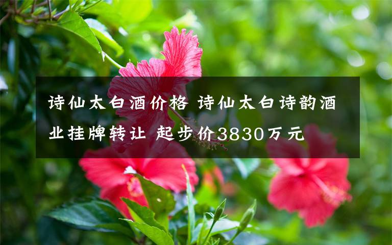 詩仙太白酒價格 詩仙太白詩韻酒業(yè)掛牌轉(zhuǎn)讓 起步價3830萬元