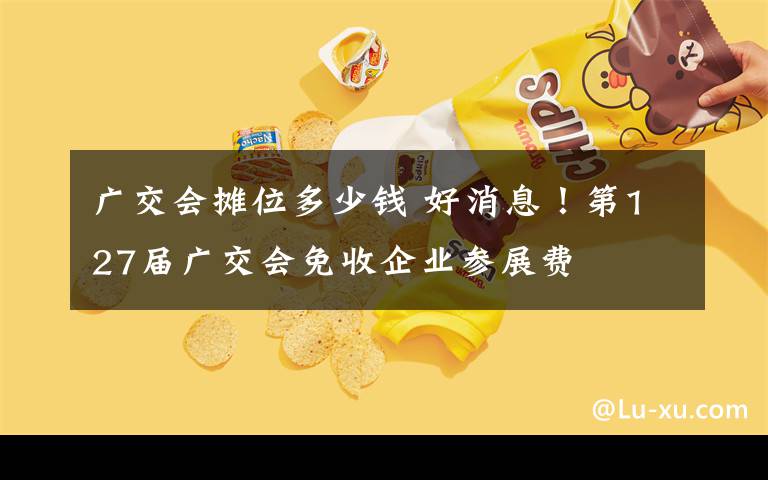 廣交會攤位多少錢 好消息！第127屆廣交會免收企業(yè)參展費