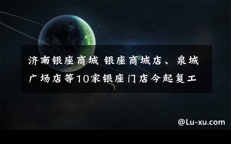 濟(jì)南銀座商城 銀座商城店、泉城廣場(chǎng)店等10家銀座門(mén)店今起復(fù)工 宜家8日起營(yíng)業(yè)