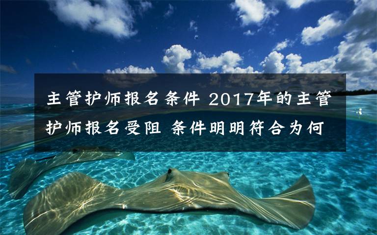 主管護(hù)師報(bào)名條件 2017年的主管護(hù)師報(bào)名受阻 條件明明符合為何被拒絕