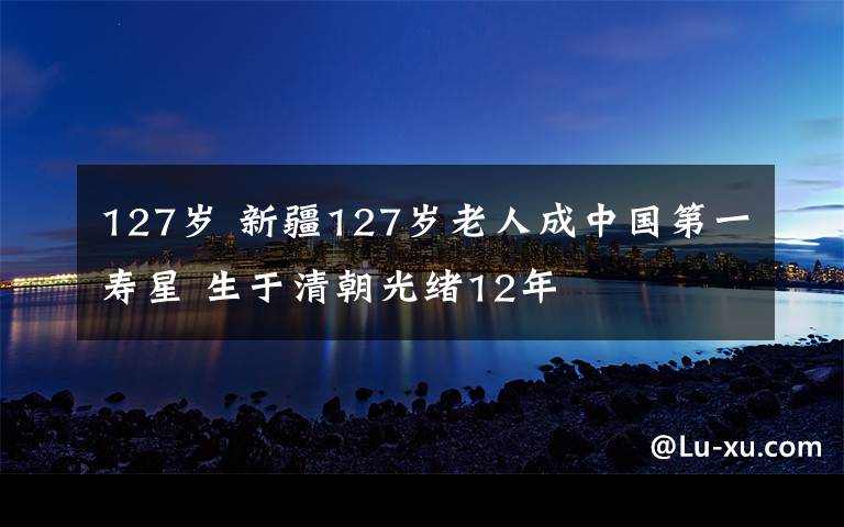 127歲 新疆127歲老人成中國(guó)第一壽星 生于清朝光緒12年