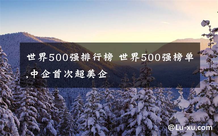 世界500強(qiáng)排行榜 世界500強(qiáng)榜單,中企首次超美企