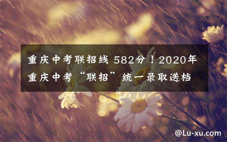 重慶中考聯(lián)招線 582分！2020年重慶中考“聯(lián)招”統(tǒng)一錄取送檔線公布