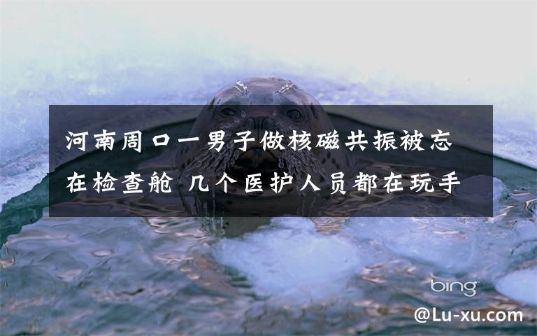 河南周口一男子做核磁共振被忘在檢查艙 幾個(gè)醫(yī)護(hù)人員都在玩手機(jī) 真相原來是這樣！