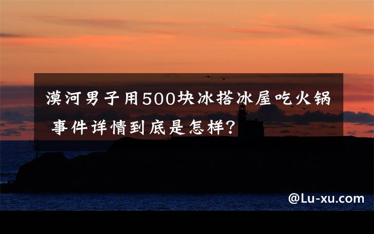 漠河男子用500塊冰搭冰屋吃火鍋 事件詳情到底是怎樣？