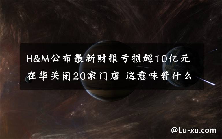 H&M公布最新財報虧損超10億元 在華關(guān)閉20家門店 這意味著什么?