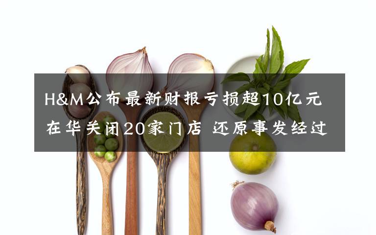 H&M公布最新財報虧損超10億元 在華關(guān)閉20家門店 還原事發(fā)經(jīng)過及背后真相！