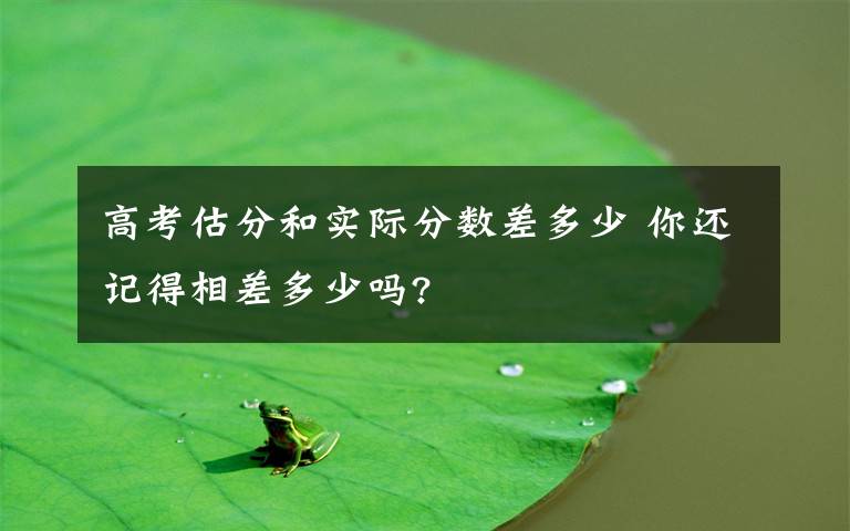 高考估分和實(shí)際分?jǐn)?shù)差多少 你還記得相差多少嗎?