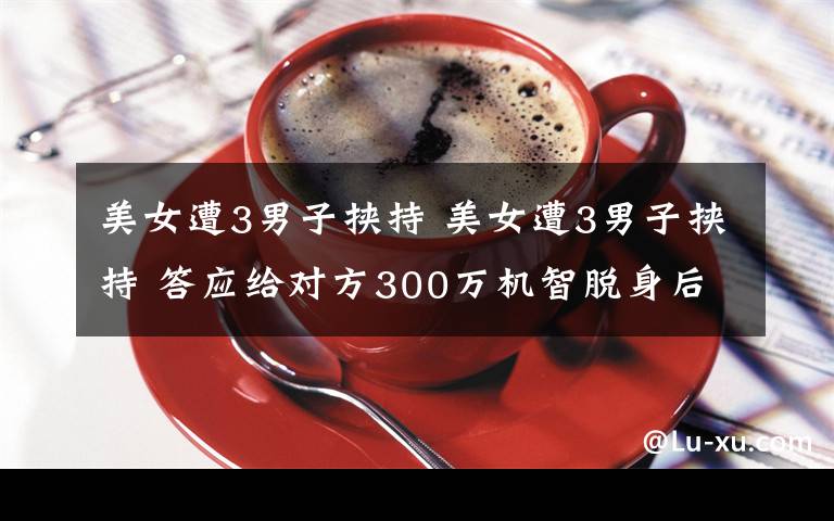 美女遭3男子挾持 美女遭3男子挾持 答應(yīng)給對方300萬機智脫身后報警