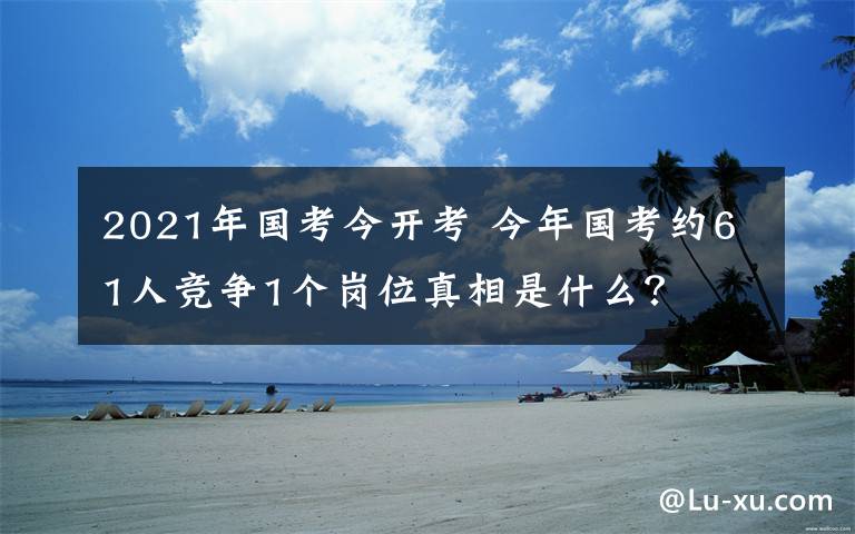 2021年國(guó)考今開考 今年國(guó)考約61人競(jìng)爭(zhēng)1個(gè)崗位真相是什么？