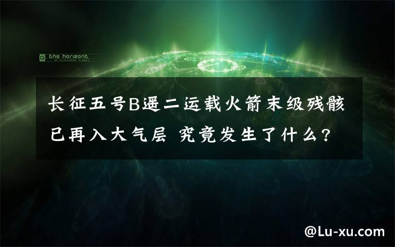 長征五號B遙二運(yùn)載火箭末級殘骸已再入大氣層 究竟發(fā)生了什么?