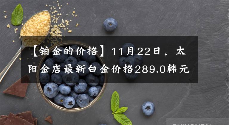 【鉑金的價格】11月22日，太陽金店最新白金價格289.0韓元/克。