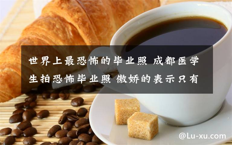 世界上最恐怖的畢業(yè)照 成都醫(yī)學(xué)生拍恐怖畢業(yè)照 傲嬌的表示只有醫(yī)學(xué)生才會拍！