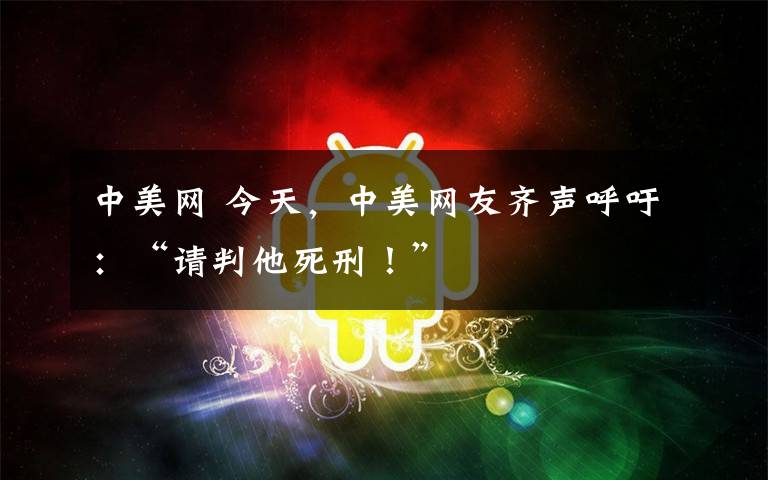 中美網(wǎng) 今天，中美網(wǎng)友齊聲呼吁：“請(qǐng)判他死刑！”