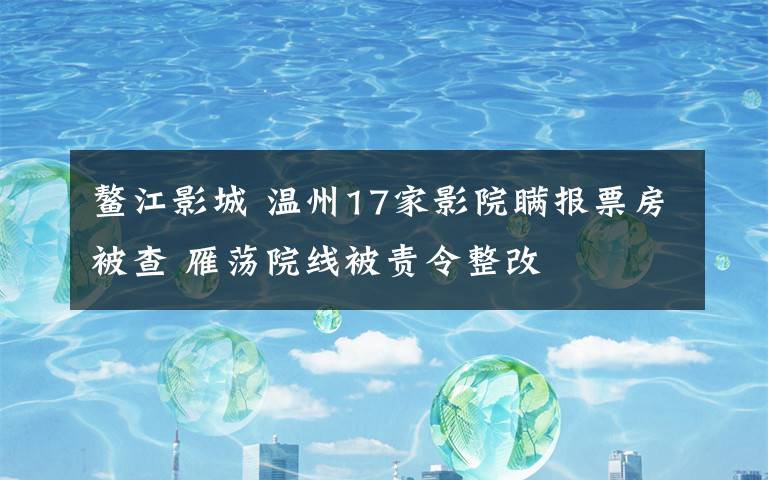 鰲江影城 溫州17家影院瞞報票房被查 雁蕩院線被責令整改