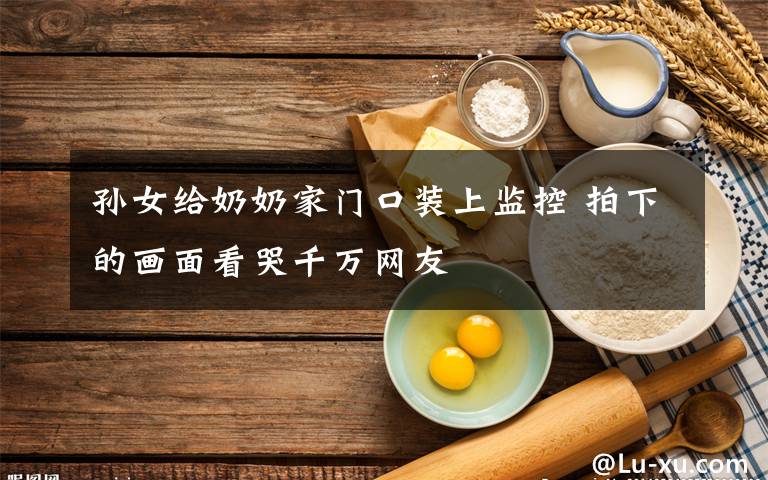 孫女給奶奶家門口裝上監(jiān)控 拍下的畫面看哭千萬網(wǎng)友