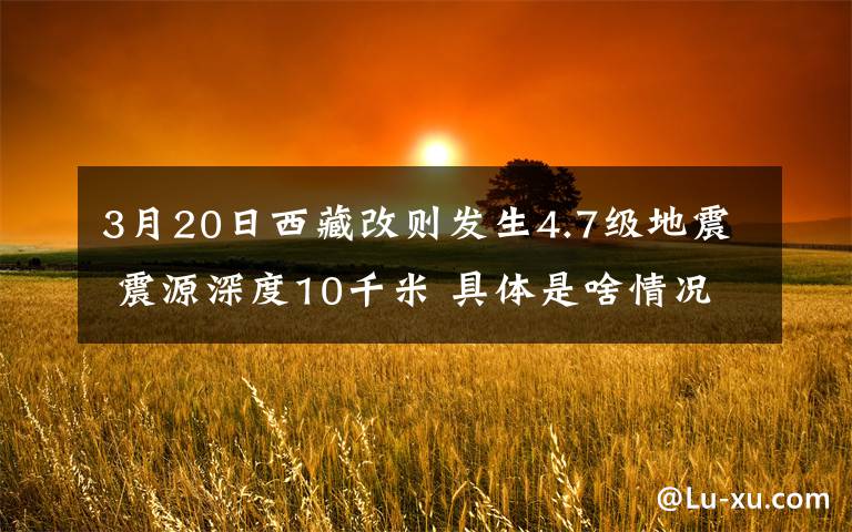 3月20日西藏改則發(fā)生4.7級(jí)地震 震源深度10千米 具體是啥情況?