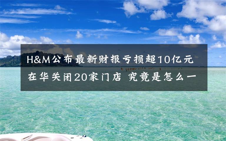 H&M公布最新財(cái)報(bào)虧損超10億元 在華關(guān)閉20家門店 究竟是怎么一回事?