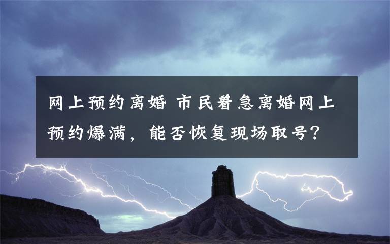 網(wǎng)上預(yù)約離婚 市民著急離婚網(wǎng)上預(yù)約爆滿，能否恢復(fù)現(xiàn)場取號？民政部門：4、5月是離婚潮