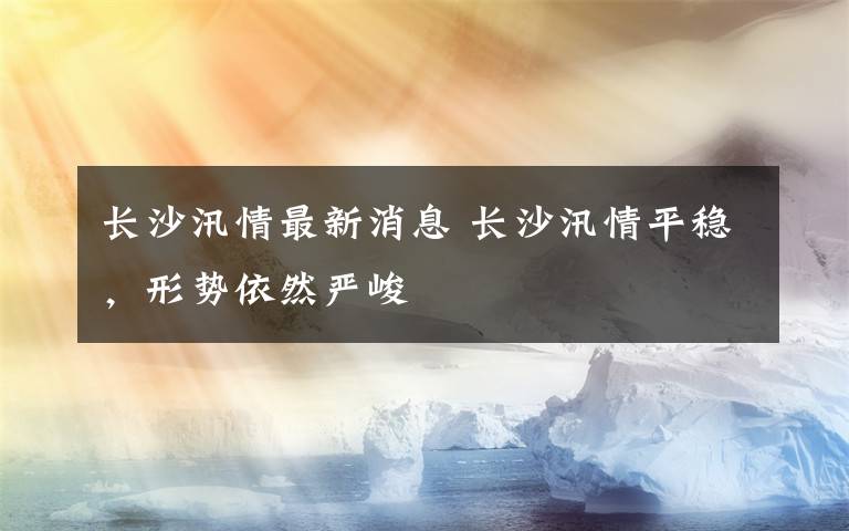 長(zhǎng)沙汛情最新消息 長(zhǎng)沙汛情平穩(wěn)，形勢(shì)依然嚴(yán)峻