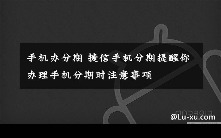 手機辦分期 捷信手機分期提醒你辦理手機分期時注意事項