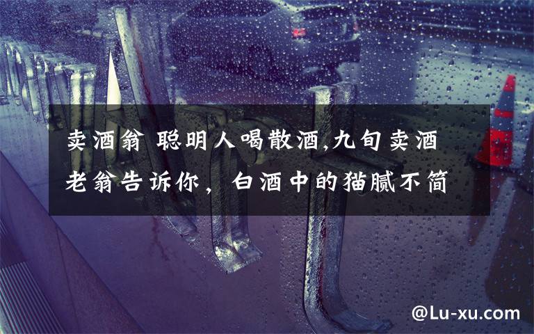 賣酒翁 聰明人喝散酒,九旬賣酒老翁告訴你，白酒中的貓膩不簡(jiǎn)單