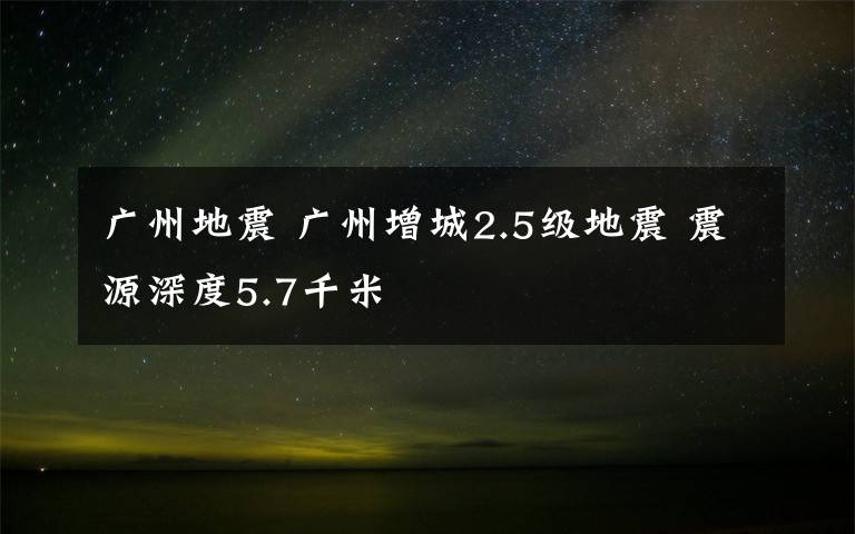 廣州地震 廣州增城2.5級地震 震源深度5.7千米