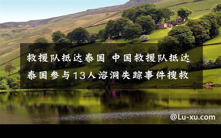 救援隊抵達泰國 中國救援隊抵達泰國參與13人溶洞失蹤事件搜救工作