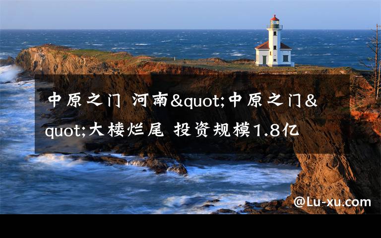 中原之門 河南"中原之門"大樓爛尾 投資規(guī)模1.8億