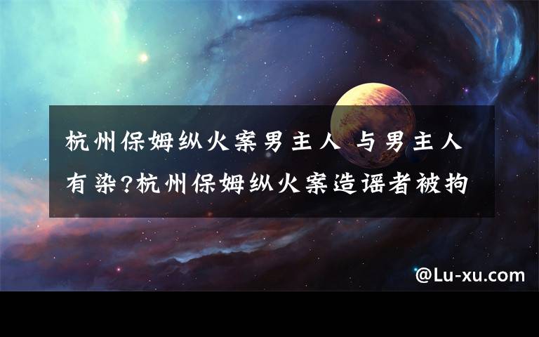 杭州保姆縱火案男主人 與男主人有染?杭州保姆縱火案造謠者被拘 真相調(diào)查