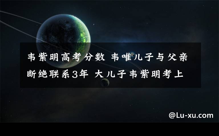 韋紫明高考分?jǐn)?shù) 韋唯兒子與父親斷絕聯(lián)系3年 大兒子韋紫明考上北大